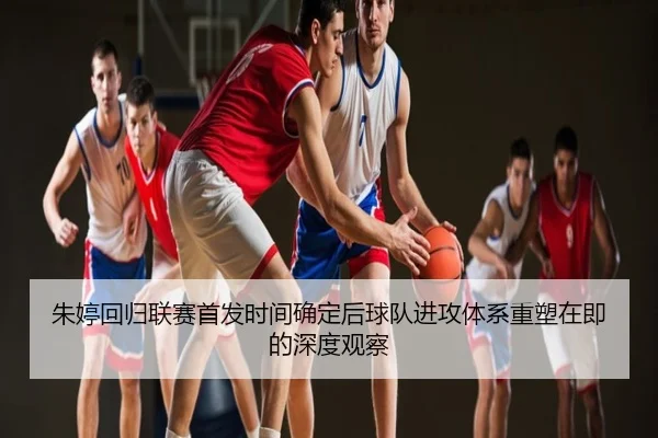 朱婷回归联赛首发时间确定后球队进攻体系重塑在即的深度观察