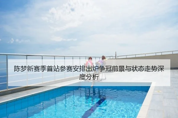 陈梦新赛季首站参赛安排出炉争冠前景与状态走势深度分析