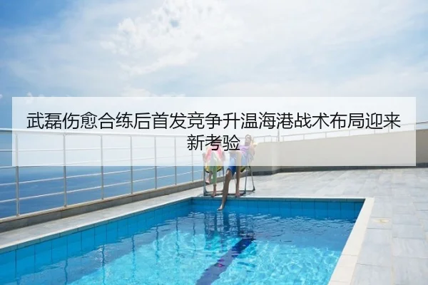武磊伤愈合练后首发竞争升温海港战术布局迎来新考验