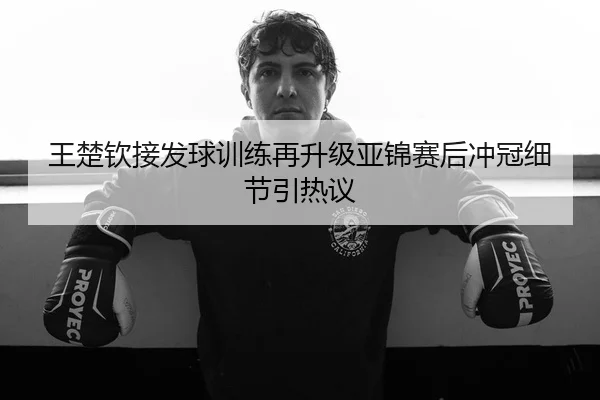 王楚钦接发球训练再升级亚锦赛后冲冠细节引热议