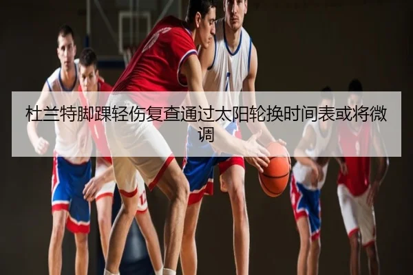 杜兰特脚踝轻伤复查通过太阳轮换时间表或将微调