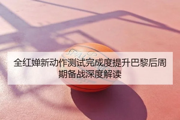 全红婵新动作测试完成度提升巴黎后周期备战深度解读